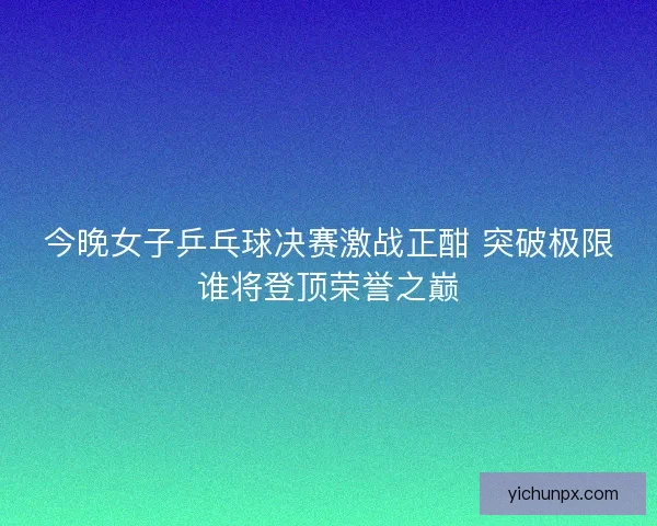 今晚女子乒乓球决赛激战正酣 突破极限谁将登顶荣誉之巅 今晚女子乒乓球决赛激战正酣 突破极限谁将登顶荣誉之巅