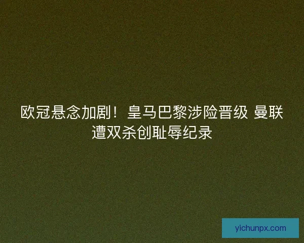 欧冠悬念加剧！皇马巴黎涉险晋级 曼联遭双杀创耻辱纪录
