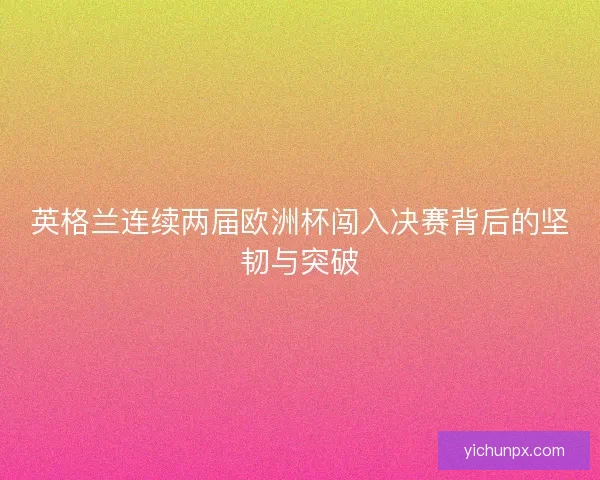 英格兰连续两届欧洲杯闯入决赛背后的坚韧与突破 英格兰连续两届欧洲杯闯入决赛背后的坚韧与突破