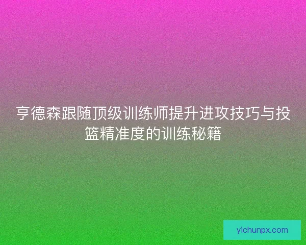 亨德森跟随顶级训练师提升进攻技巧与投篮精准度的训练秘籍 亨德森跟随顶级训练师提升进攻技巧与投篮精准度的训练秘籍