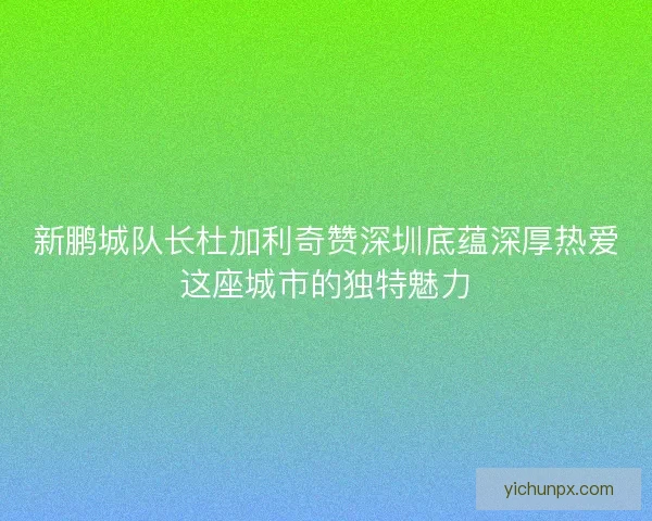 新鹏城队长杜加利奇赞深圳底蕴深厚热爱这座城市的独特魅力