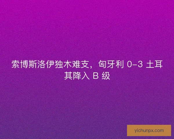 索博斯洛伊独木难支，匈牙利 0-3 土耳其降入 B 级