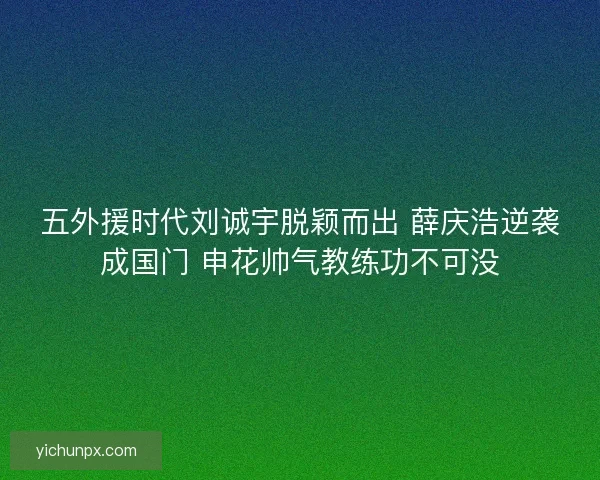 五外援时代刘诚宇脱颖而出 薛庆浩逆袭成国门 申花帅气教练功不可没