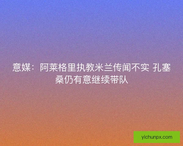 意媒:阿莱格里执教米兰传闻不实 孔塞桑仍有意继续带队 意媒:阿莱格里执教米兰传闻不实 孔塞桑仍有意继续带队