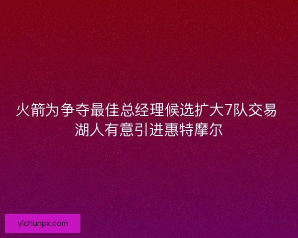 火箭为争夺最佳总经理候选扩大7队交易 湖人有意引进惠特摩尔 火箭为争夺最佳总经理候选扩大7队交易 湖人有意引进惠特摩尔