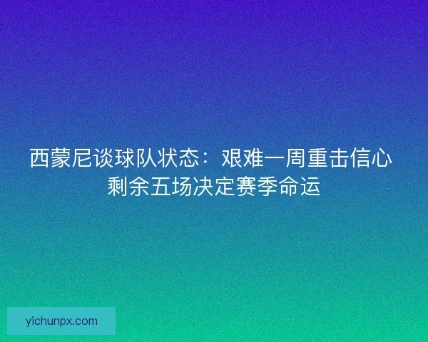 西蒙尼谈球队状态：艰难一周重击信心 剩余五场决定赛季命运