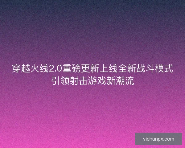 穿越火线2.0重磅更新上线全新战斗模式引领射击游戏新潮流