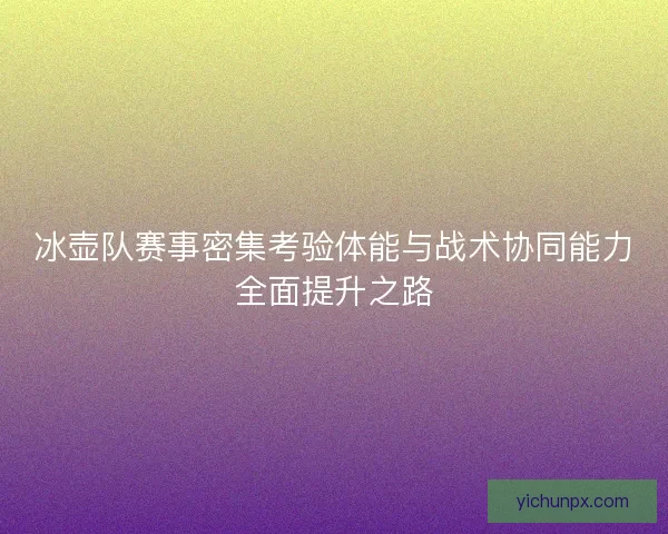 冰壶队赛事密集考验体能与战术协同能力全面提升之路
