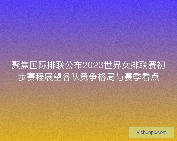聚焦国际排联公布2023世界女排联赛初步赛程展望各队竞争格局与赛季看点