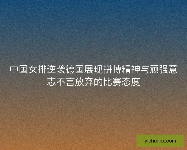 中国女排逆袭德国展现拼搏精神与顽强意志不言放弃的比赛态度 中国女排逆袭德国展现拼搏精神与顽强意志不言放弃的比赛态度
