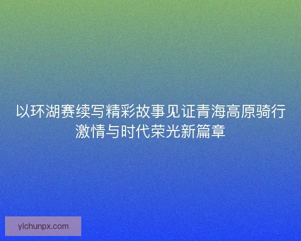 以环湖赛续写精彩故事见证青海高原骑行激情与时代荣光新篇章