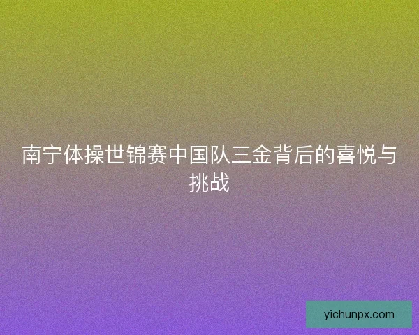 南宁体操世锦赛中国队三金背后的喜悦与挑战