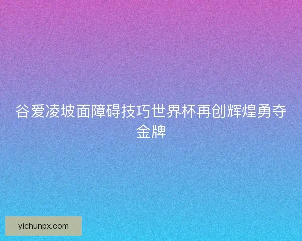谷爱凌坡面障碍技巧世界杯再创辉煌勇夺金牌 谷爱凌坡面障碍技巧世界杯再创辉煌勇夺金牌