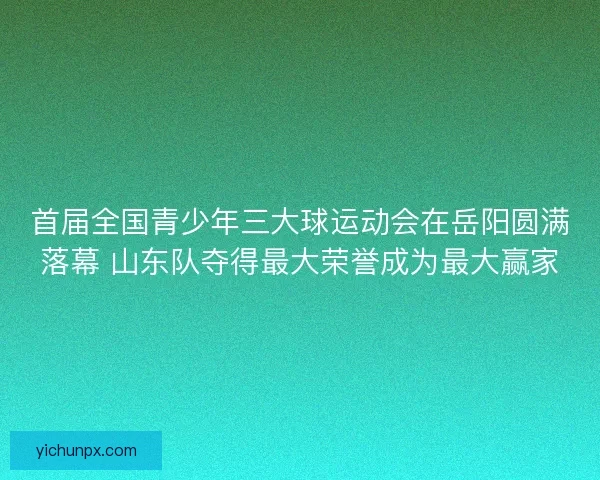 首届全国青少年三大球运动会在岳阳圆满落幕 山东队夺得最大荣誉成为最大赢家 首届全国青少年三大球运动会在岳阳圆满落幕 山东队夺得最大荣誉成为最大赢家