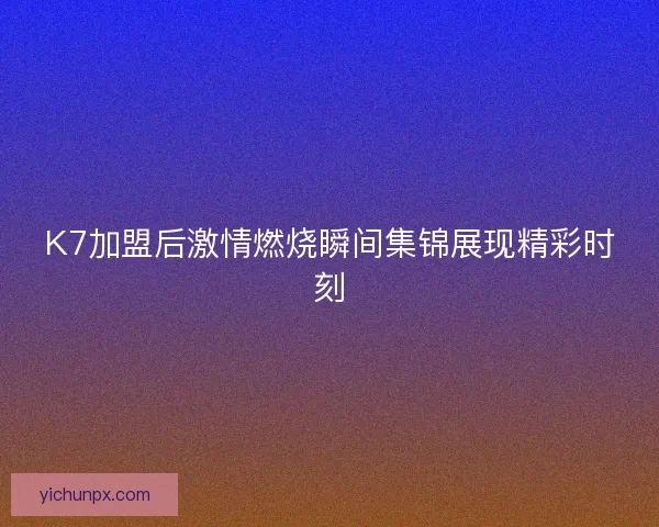 K7加盟后激情燃烧瞬间集锦展现精彩时刻