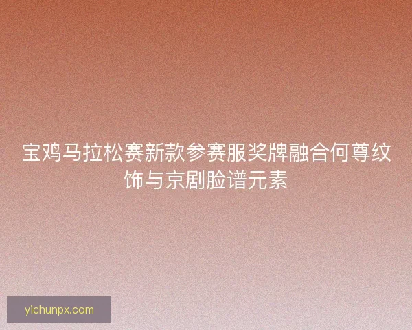 宝鸡马拉松赛新款参赛服奖牌融合何尊纹饰与京剧脸谱元素