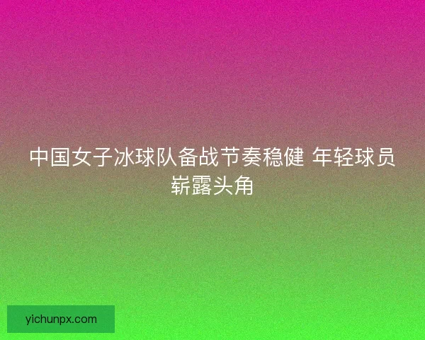 中国女子冰球队备战节奏稳健 年轻球员崭露头角
