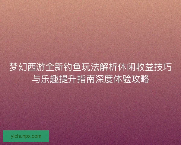 梦幻西游全新钓鱼玩法解析休闲收益技巧与乐趣提升指南深度体验攻略