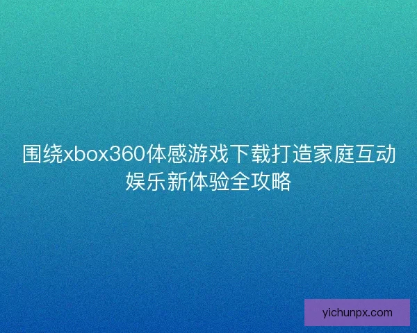 围绕xbox360体感游戏下载打造家庭互动娱乐新体验全攻略