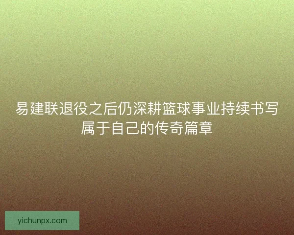 易建联退役之后仍深耕篮球事业持续书写属于自己的传奇篇章 易建联退役之后仍深耕篮球事业持续书写属于自己的传奇篇章