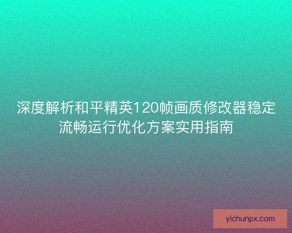 深度解析和平精英120帧画质修改器稳定流畅运行优化方案实用指南