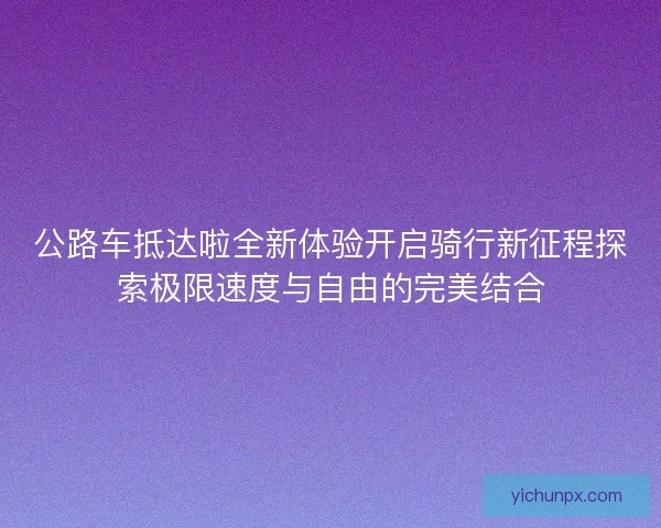 公路车抵达啦全新体验开启骑行新征程探索极限速度与自由的完美结合 公路车抵达啦全新体验开启骑行新征程探索极限速度与自由的完美结合