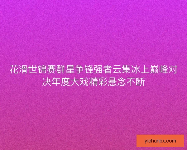 花滑世锦赛群星争锋强者云集冰上巅峰对决年度大戏精彩悬念不断 花滑世锦赛群星争锋强者云集冰上巅峰对决年度大戏精彩悬念不断