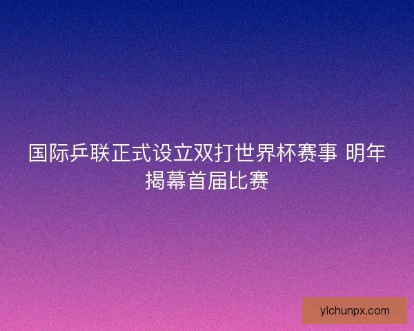 国际乒联正式设立双打世界杯赛事 明年揭幕首届比赛 国际乒联正式设立双打世界杯赛事 明年揭幕首届比赛