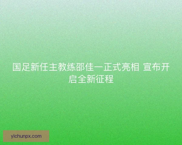 国足新任主教练邵佳一正式亮相 宣布开启全新征程