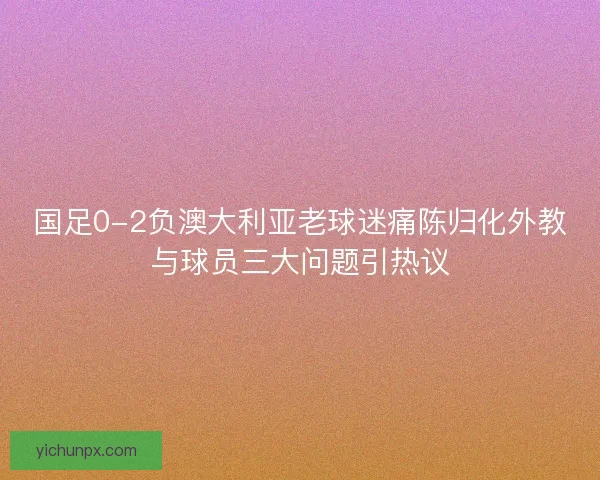 国足0-2负澳大利亚老球迷痛陈归化外教与球员三大问题引热议 国足0-2负澳大利亚老球迷痛陈归化外教与球员三大问题引热议