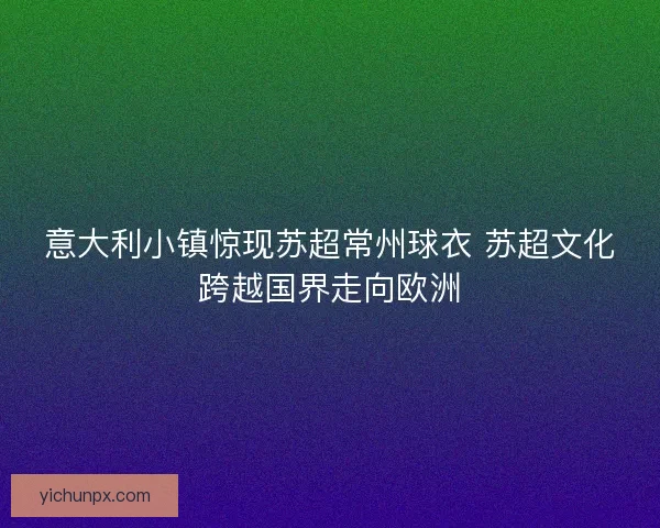 意大利小镇惊现苏超常州球衣 苏超文化跨越国界走向欧洲